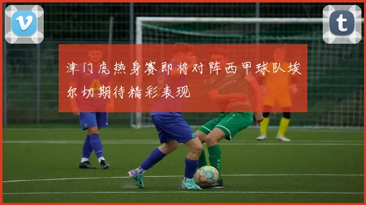 津门虎热身赛即将对阵西甲球队埃尔切期待精彩表现