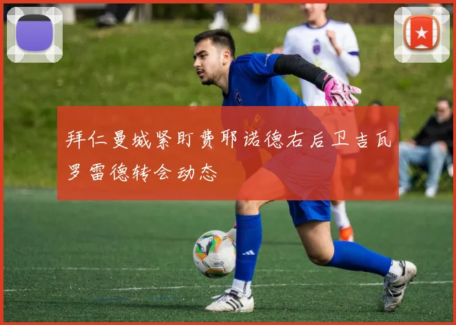 拜仁曼城紧盯费耶诺德右后卫吉瓦罗雷德转会动态