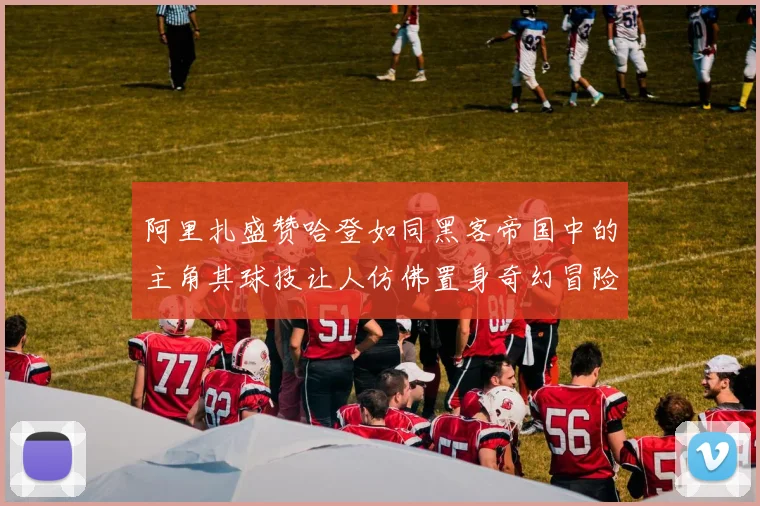 阿里扎盛赞哈登如同黑客帝国中的主角其球技让人仿佛置身奇幻冒险之中
