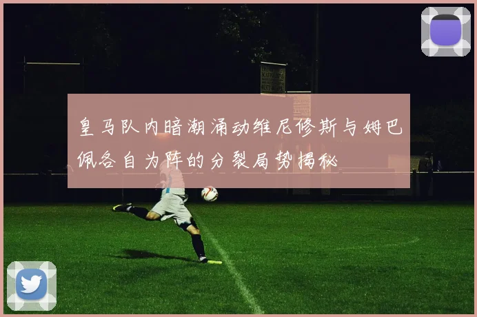 皇马队内暗潮涌动维尼修斯与姆巴佩各自为阵的分裂局势揭秘