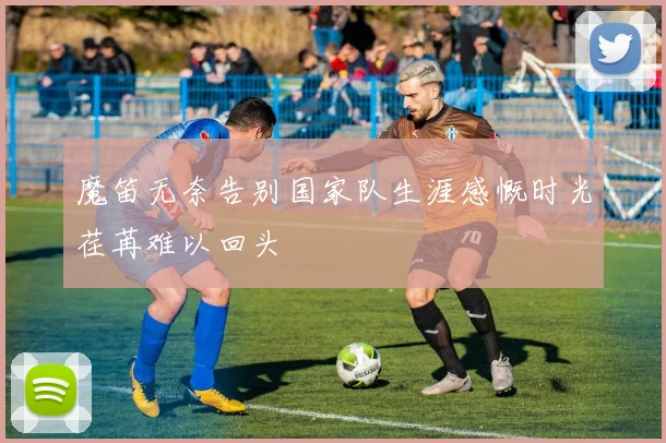 魔笛无奈告别国家队生涯感慨时光荏苒难以回头