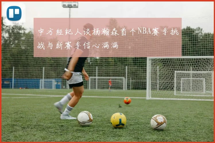 中方经纪人谈杨瀚森首个NBA赛季挑战与新赛季信心满满