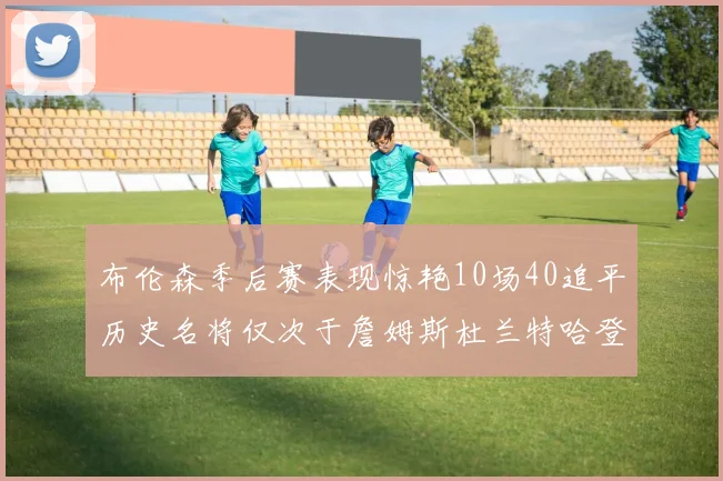布伦森季后赛表现惊艳10场40追平历史名将仅次于詹姆斯杜兰特哈登