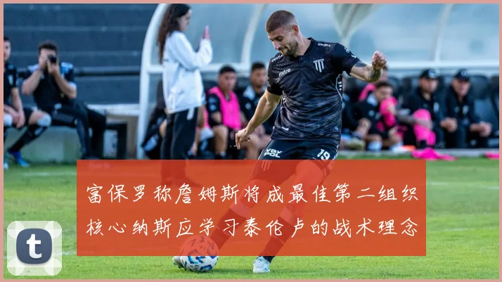 富保罗称詹姆斯将成最佳第二组织核心纳斯应学习泰伦卢的战术理念