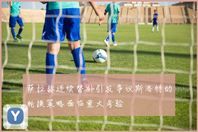 萨拉赫连续替补引发争议斯洛特的轮换策略面临重大考验