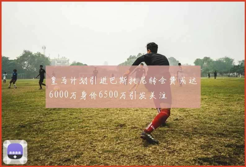 皇马计划引进巴斯托尼转会费或达6000万身价6500万引发关注