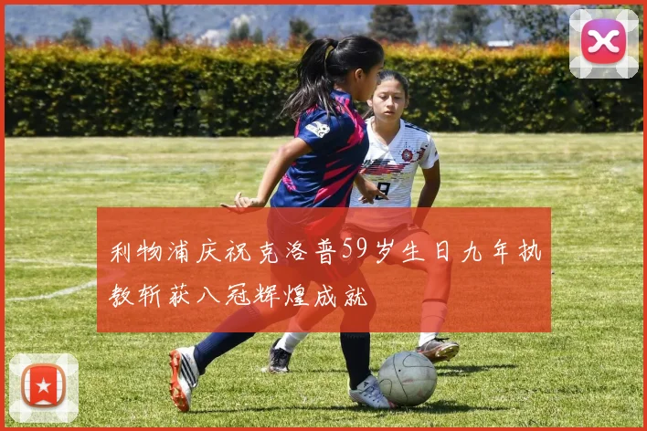 利物浦庆祝克洛普59岁生日九年执教斩获八冠辉煌成就