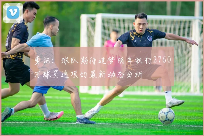 勇记:球队期待追梦明年执行2760万球员选项的最新动态分析