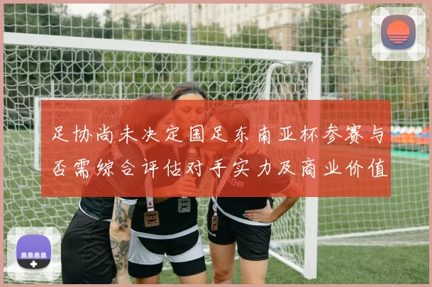 足协尚未决定国足东南亚杯参赛与否需综合评估对手实力及商业价值