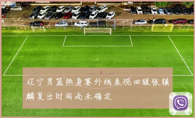 辽宁男篮热身赛外线表现回暖张镇麟复出时间尚未确定