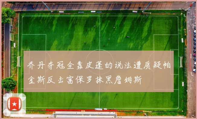 乔丹夺冠全靠皮蓬的说法遭质疑帕金斯反击富保罗抹黑詹姆斯