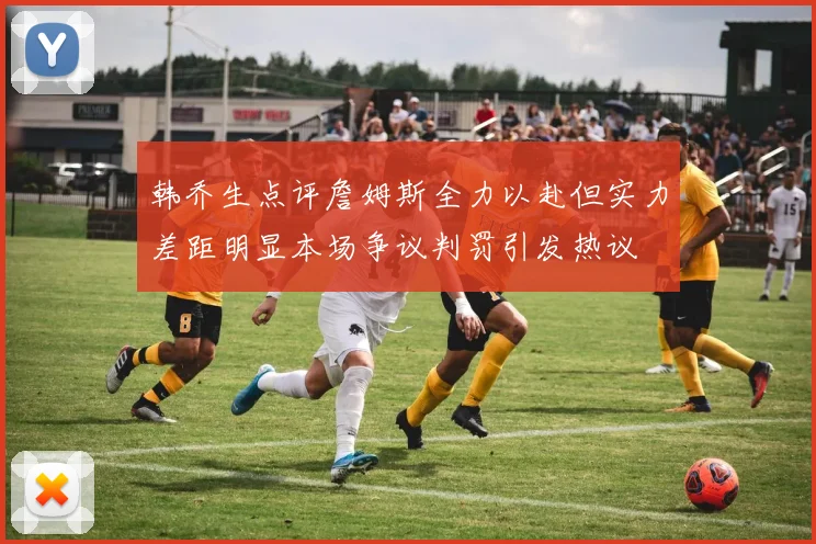韩乔生点评詹姆斯全力以赴但实力差距明显本场争议判罚引发热议