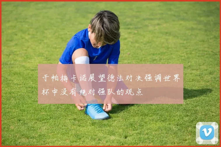于帕梅卡诺展望德法对决强调世界杯中没有绝对强队的观点