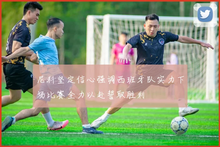 尼科坚定信心强调西班牙队实力下场比赛全力以赴誓取胜利