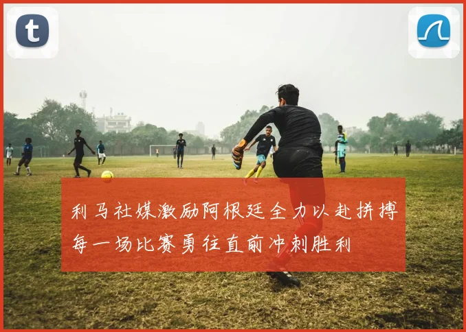 利马社媒激励阿根廷全力以赴拼搏每一场比赛勇往直前冲刺胜利