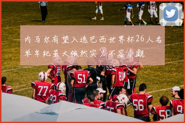 内马尔有望入选巴西世界杯26人名单年纪虽大依然实力不容小觑