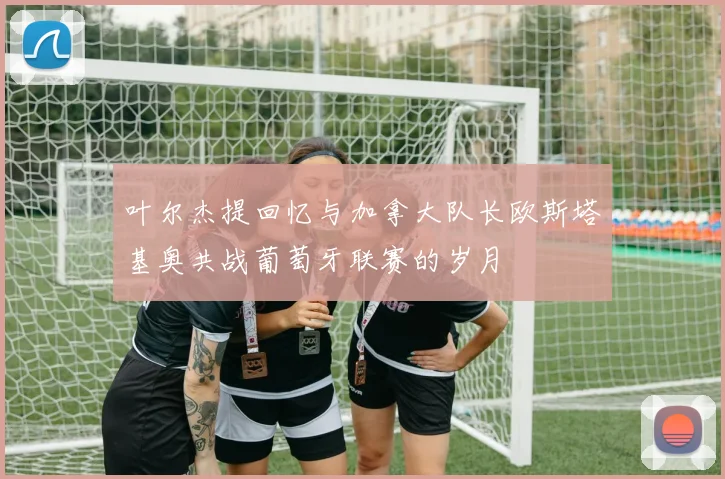 叶尔杰提回忆与加拿大队长欧斯塔基奥共战葡萄牙联赛的岁月