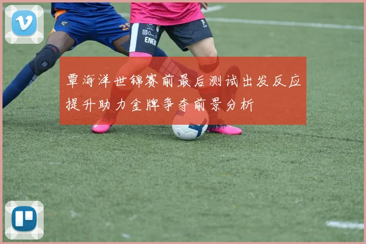 覃海洋世锦赛前最后测试出发反应提升助力金牌争夺前景分析