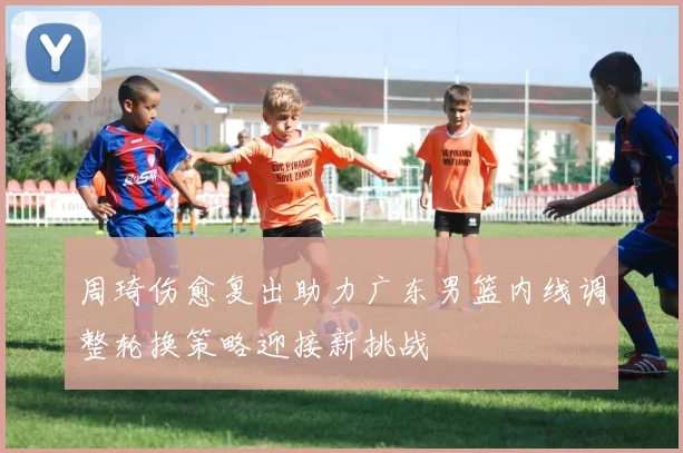 周琦伤愈复出助力广东男篮内线调整轮换策略迎接新挑战
