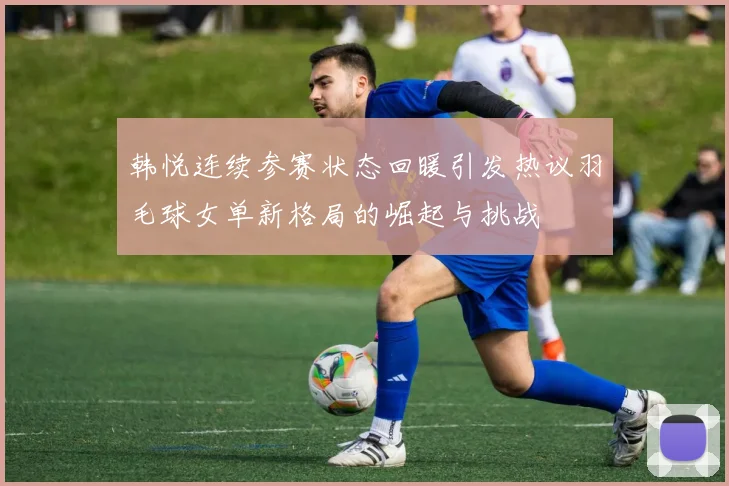 韩悦连续参赛状态回暖引发热议羽毛球女单新格局的崛起与挑战