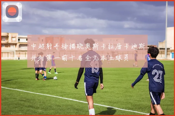 中超射手榜揭晓奥斯卡拉唐卡迪斯并列第一前十名全无本土球员
